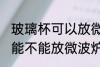 玻璃杯可以放微波炉里面加热 玻璃杯能不能放微波炉里面加热