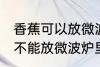 香蕉可以放微波炉里面加热吗 香蕉能不能放微波炉里面加热