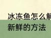 冰冻鱼怎么解冻还新鲜 冰冻鱼解冻还新鲜的方法
