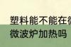 塑料能不能在微波炉加热 塑料可以用微波炉加热吗