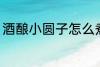 酒酿小圆子怎么煮 酒酿小圆子如何煮