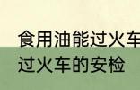 食用油能过火车安检吗 食用油能不能过火车的安检