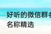 好听的微信群名称大全 好听的微信群名称精选