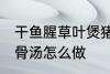 干鱼腥草叶煲猪骨汤 干鱼腥草叶煲猪骨汤怎么做