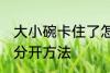 大小碗卡住了怎么分开 大小碗卡住了分开方法