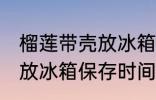 榴莲带壳放冰箱可以放几天 榴莲带壳放冰箱保存时间