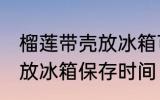 榴莲带壳放冰箱可以放几天 榴莲带壳放冰箱保存时间
