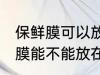 保鲜膜可以放在微波炉里加热吗 保鲜膜能不能放在微波炉里加热