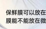 保鲜膜可以放在微波炉里加热吗 保鲜膜能不能放在微波炉里加热