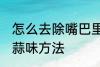 怎么去除嘴巴里的蒜味 去除嘴巴里的蒜味方法