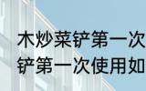 木炒菜铲第一次使用怎么清洗 木炒菜铲第一次使用如何清洗