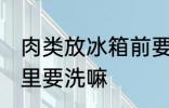 肉类放冰箱前要洗吗 新鲜的肉放冰箱里要洗嘛
