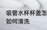 吸管水杯杯盖怎么清洗 吸管水杯杯盖如何清洗