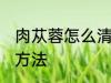 肉苁蓉怎么清洗比较好 肉苁蓉的清洁方法
