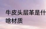 牛皮头层革是什么材质 牛皮头层革是啥材质