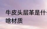 牛皮头层革是什么材质 牛皮头层革是啥材质