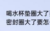 喝水杯垫圈大了要怎么处理 喝水杯的密封圈大了要怎么处理