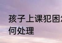 孩子上课犯困怎么办 孩子上课犯困如何处理