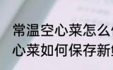 常温空心菜怎么保存新鲜不烂 常温空心菜如何保存新鲜不烂