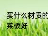 买什么材质的切菜板好 哪种材质的切菜板好
