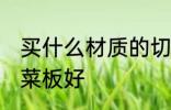 买什么材质的切菜板好 哪种材质的切菜板好