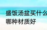 盛饭汤盆买什么材质的好 盛饭汤盆买哪种材质好