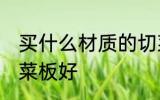 买什么材质的切菜板好 哪种材质的切菜板好