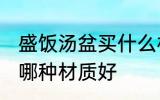 盛饭汤盆买什么材质的好 盛饭汤盆买哪种材质好