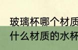 玻璃杯哪个材质的水杯质量好 玻璃杯什么材质的水杯质量好