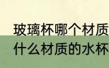 玻璃杯哪个材质的水杯质量好 玻璃杯什么材质的水杯质量好
