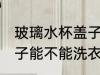 玻璃水杯盖子能洗衣服吗 玻璃水杯盖子能不能洗衣服