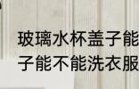 玻璃水杯盖子能洗衣服吗 玻璃水杯盖子能不能洗衣服