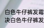 白色牛仔裤发霉怎么洗掉霉斑 如何解决白色牛仔裤发霉