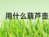 用什么葫芦壶最好 葫芦壶哪种好用