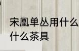 宋凰单丛用什么壶最好 凤凰单丛适合什么茶具