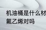 机油桶是什么材料做的 机油桶是聚四氟乙烯对吗