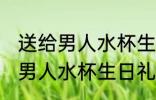 送给男人水杯生日礼物刻什么字 送给男人水杯生日礼物刻啥字