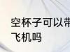 空杯子可以带上飞机吗 空杯子能带上飞机吗
