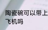 陶瓷碗可以带上飞机吗 陶瓷碗能带上飞机吗