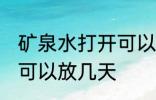 矿泉水打开可以放几天 矿泉水开了后可以放几天