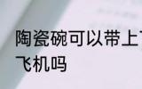 陶瓷碗可以带上飞机吗 陶瓷碗能带上飞机吗