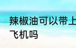 辣椒油可以带上飞机吗 辣椒油能带上飞机吗