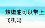 辣椒油可以带上飞机吗 辣椒油能带上飞机吗