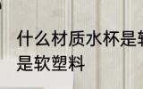 什么材质水杯是软塑料 哪种材质水杯是软塑料