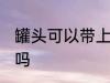 罐头可以带上飞机吗 罐头能带上飞机吗