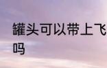 罐头可以带上飞机吗 罐头能带上飞机吗