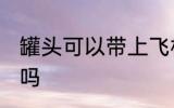 罐头可以带上飞机吗 罐头能带上飞机吗