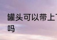 罐头可以带上飞机吗 罐头能带上飞机吗