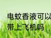电蚊香液可以带上飞机吗 电蚊香液能带上飞机吗
