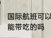 国际航班可以带吃的吗 国际航班能不能带吃的吗